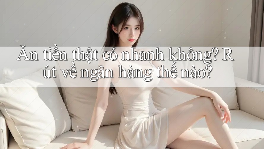 Ăn tiền thật có nhanh không? Rút về ngân hàng thế nào?