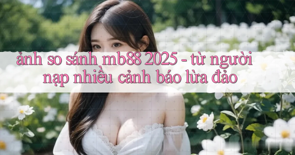 ảnh so sánh mb88 2025   từ người nạp nhiều cảnh báo lừa đảo