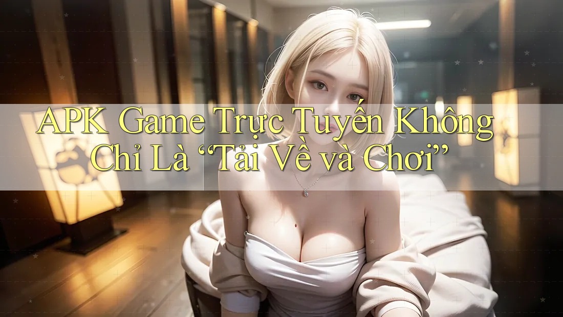 APK Game Trực Tuyến Không Chỉ Là “Tải Về và Chơi”