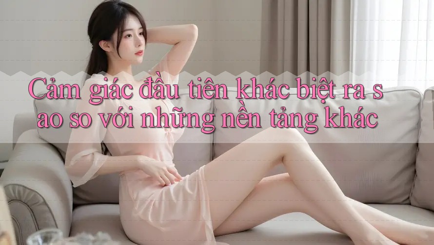 Cảm giác đầu tiên khác biệt ra sao so với những nền tảng khác