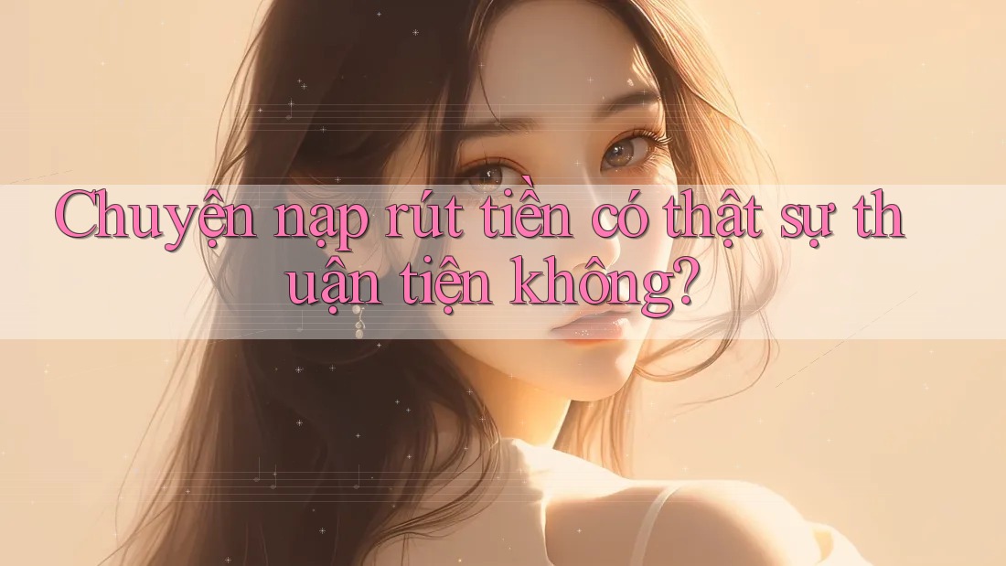 Chuyện nạp rút tiền có thật sự thuận tiện không?