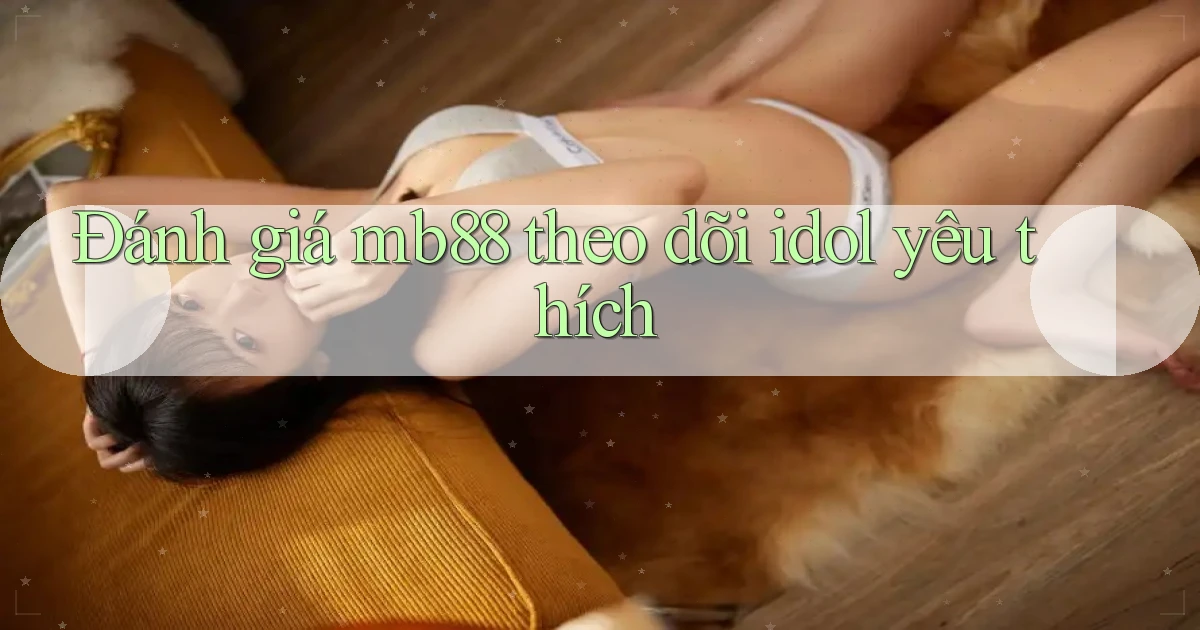 Đánh giá mb88 theo dõi idol yêu thích