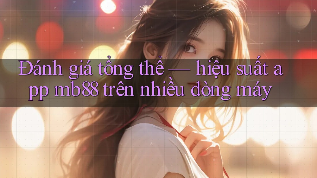 Đánh giá tổng thể — hiệu suất app mb88 trên nhiều dòng máy