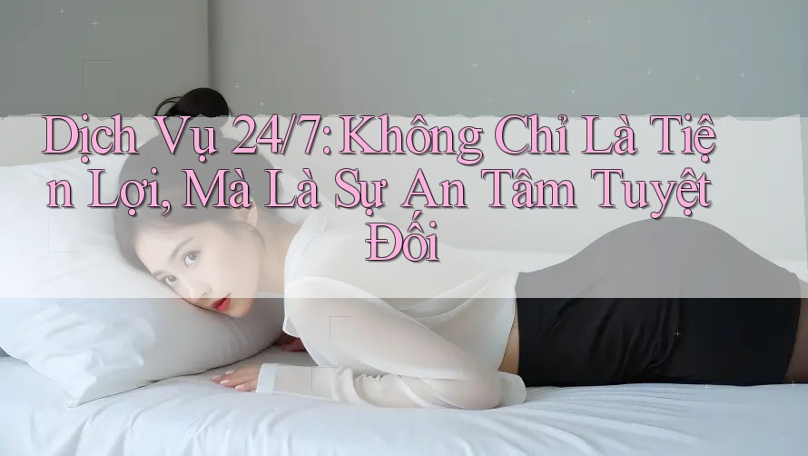 Dịch Vụ 24/7: Không Chỉ Là Tiện Lợi, Mà Là Sự An Tâm Tuyệt Đối