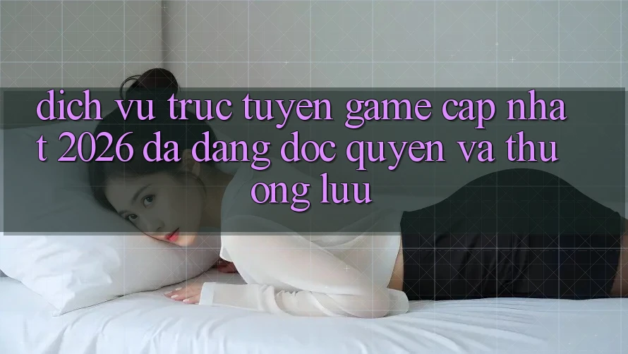 Dịch vụ trực tuyến Game Cập Nhật 2026: Đa Dạng, Độc Quyền Và Thượng lưu