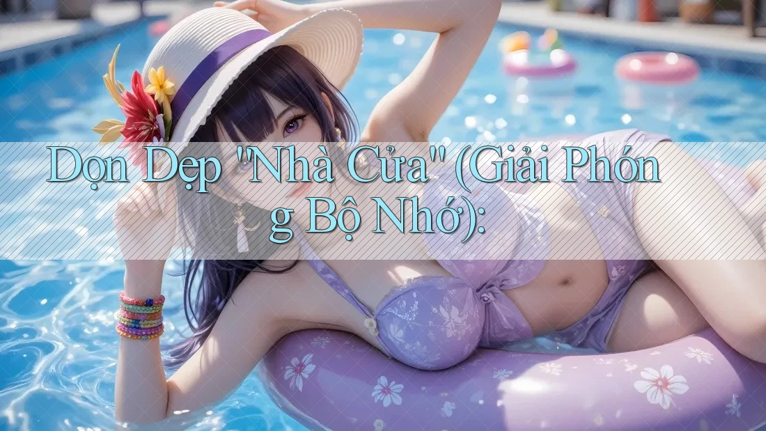 Dọn Dẹp “Nhà Cửa” (Giải Phóng Bộ Nhớ):