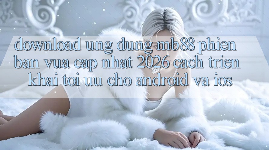Download Ứng dụng mb88 Phiên Bản Vừa cập nhật 2026 - Cách triển khai Tối Ưu Cho Android và iOS