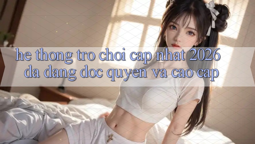 Hệ Thống Trò chơi Cập Nhật 2026: Đa Dạng, Độc Quyền Và Cao cấp