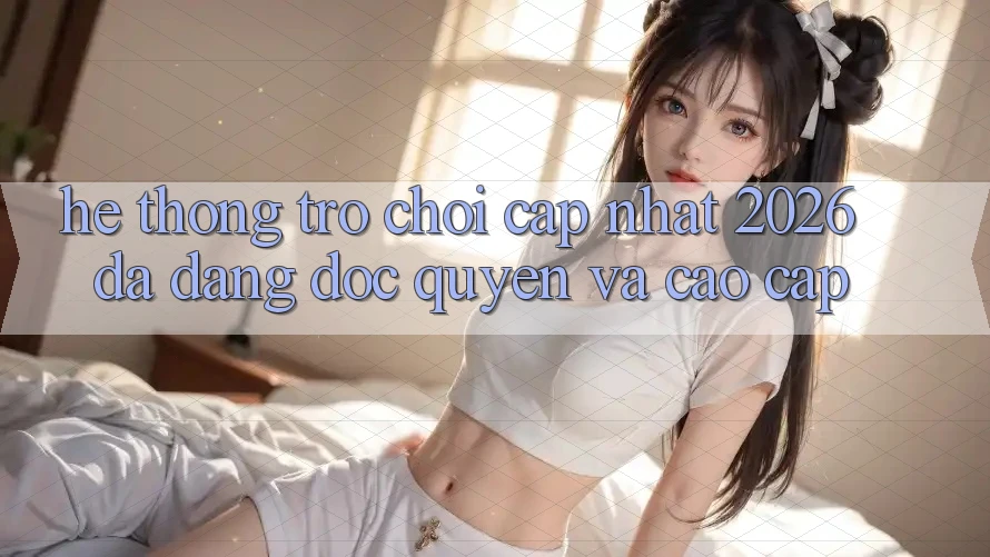 Hệ Thống Trò chơi Cập Nhật 2026: Đa Dạng, Độc Quyền Và Cao cấp