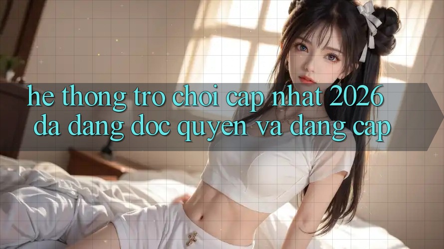 Hệ Thống Trò chơi Cập Nhật 2026: Đa Dạng, Độc Quyền Và Đẳng cấp