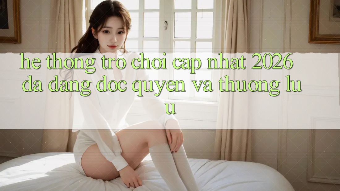 Hệ Thống Trò chơi Cập Nhật 2026: Đa Dạng, Độc Quyền Và Thượng lưu