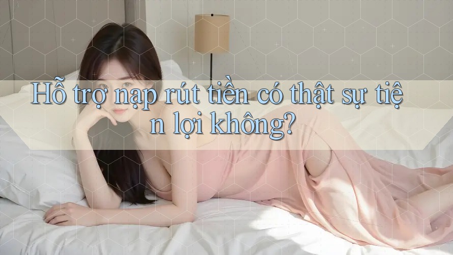 Hỗ trợ nạp rút tiền có thật sự tiện lợi không?