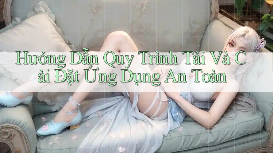 Hướng Dẫn Quy Trình Tải Và Cài Đặt Ứng Dụng An Toàn