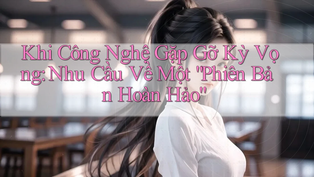 Khi Công Nghệ Gặp Gỡ Kỳ Vọng: Nhu Cầu Về Một “Phiên Bản Hoàn Hảo”