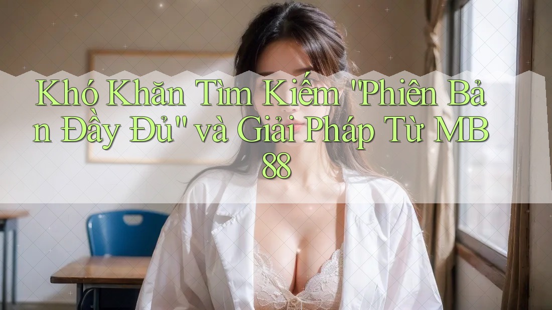 Khó Khăn Tìm Kiếm “Phiên Bản Đầy Đủ” và Giải Pháp Từ MB88