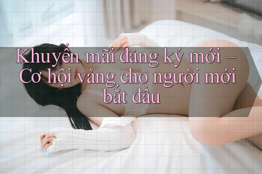 Khuyến mãi đăng ký mới – Cơ hội vàng cho người mới bắt đầu