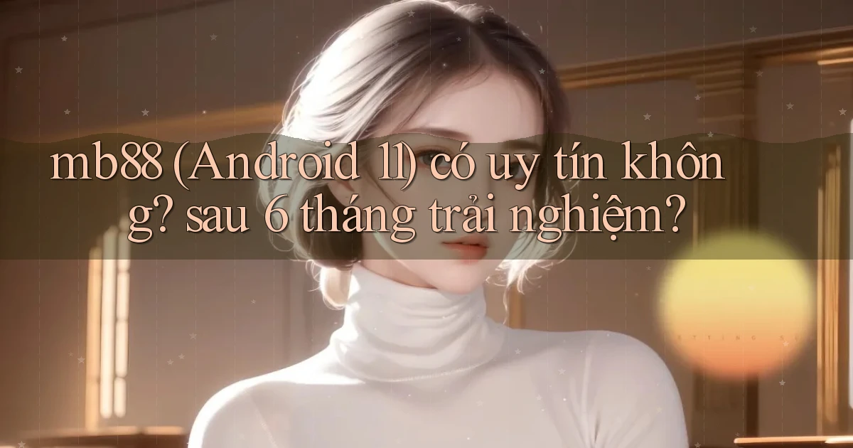 mb88 (Android 11) có uy tín không sau 6 tháng trải nghiệm
