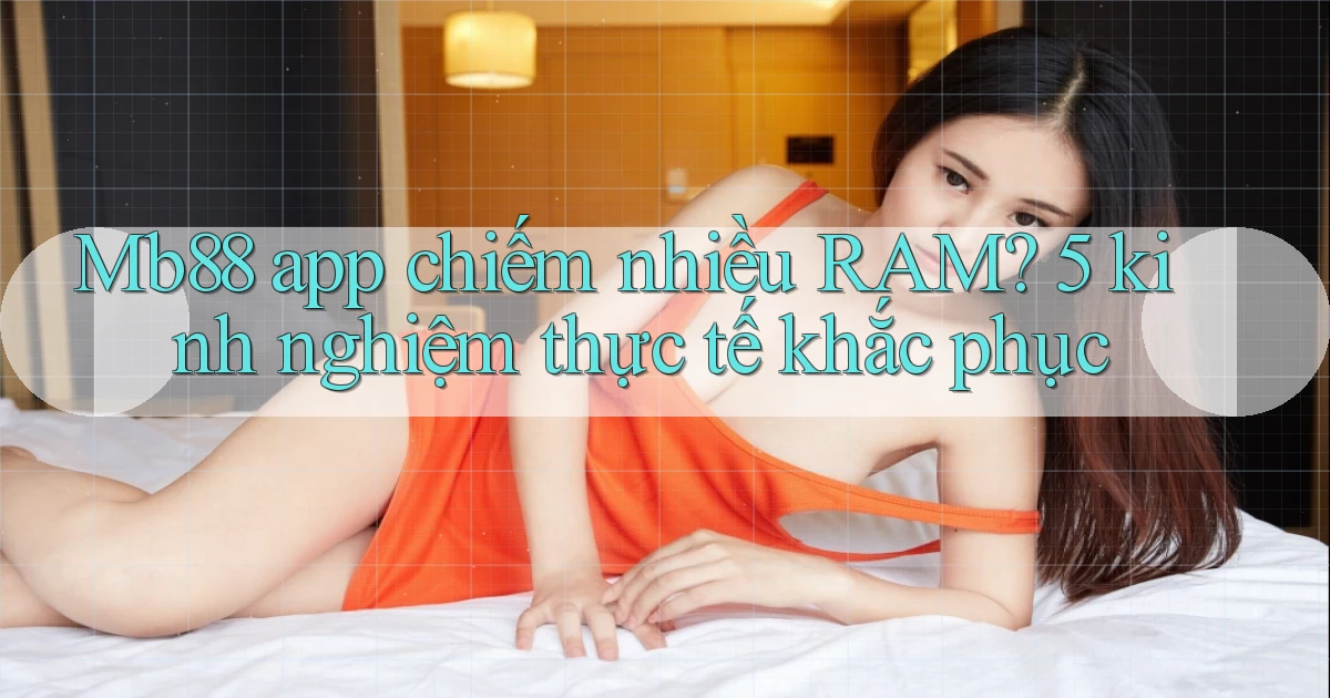 Mb88 app chiếm nhiều RAM 5 kinh nghiệm thực tế khắc phục