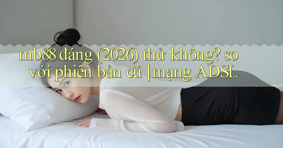 mb88 đáng (2026) thử không so với phiên bản cũ mạng ADSL