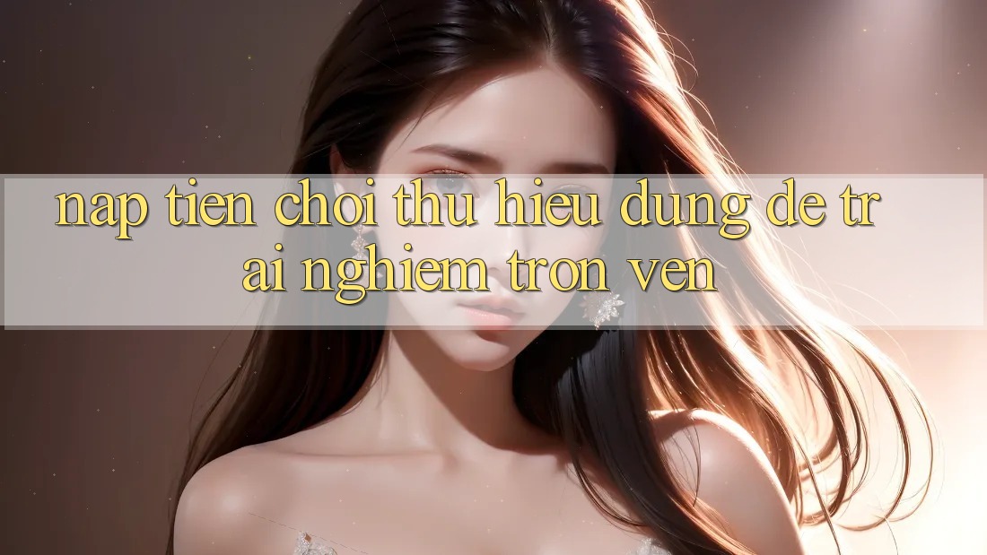 “Nạp Tiền Chơi Thử” – Hiểu Đúng Để Trải Nghiệm Trọn Vẹn