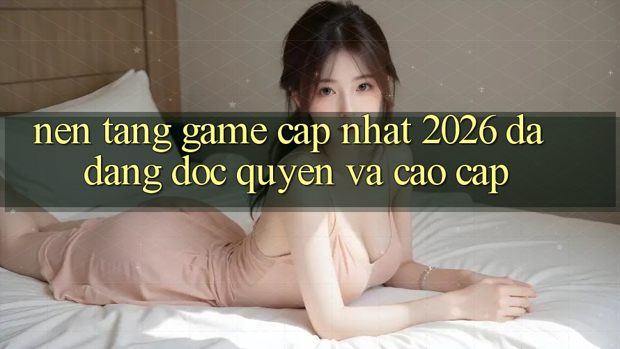 Nền tảng Game Cập Nhật 2026: Đa Dạng, Độc Quyền Và Cao cấp