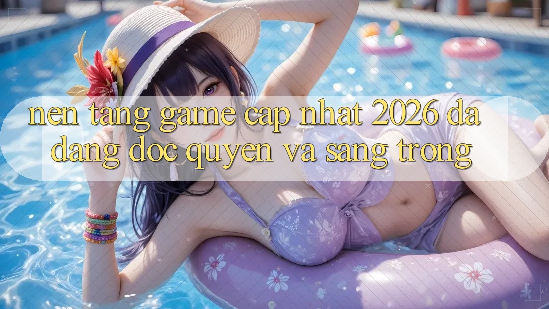 Nền tảng Game Cập Nhật 2026: Đa Dạng, Độc Quyền Và Sang trọng