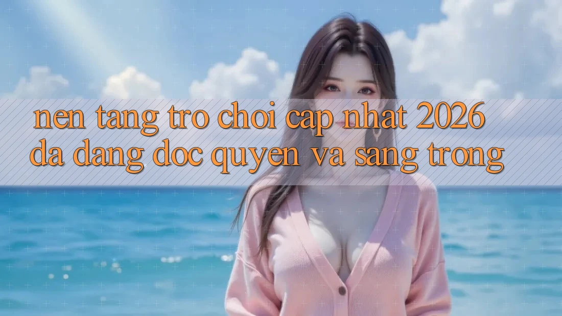 Nền tảng Trò chơi Cập Nhật 2026: Đa Dạng, Độc Quyền Và Sang trọng