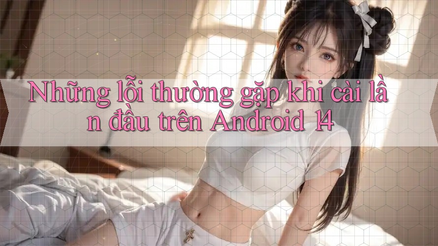 Những lỗi thường gặp khi cài lần đầu trên Android 14