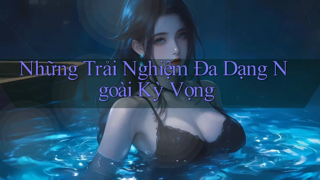 Những Trải Nghiệm Đa Dạng Ngoài Kỳ Vọng