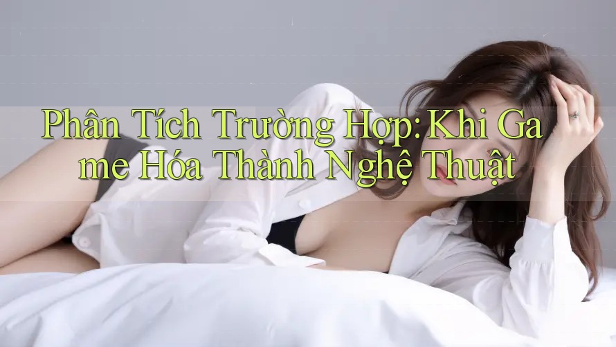 Phân Tích Trường Hợp: Khi Game Hóa Thành Nghệ Thuật