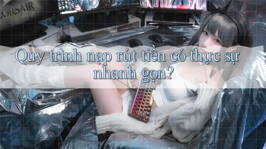 Quy trình nạp rút tiền có thực sự nhanh gọn?