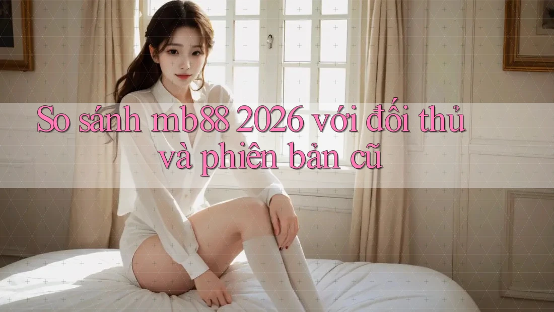 So sánh mb88 2026 với đối thủ và phiên bản cũ
