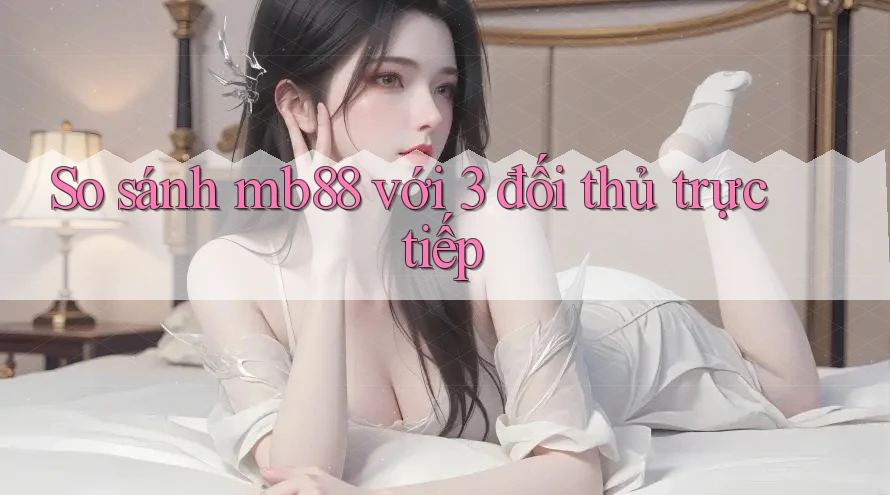 So sánh mb88 với 3 đối thủ trực tiếp