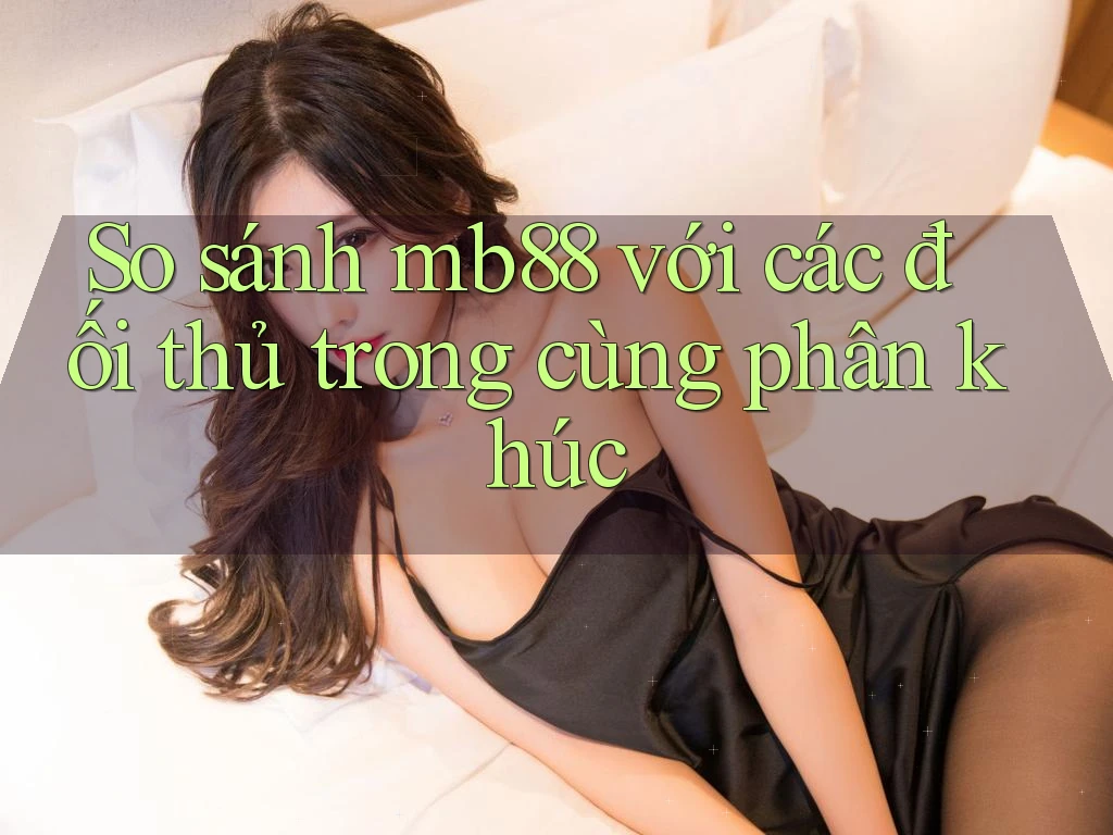 So sánh mb88 với các đối thủ trong cùng phân khúc