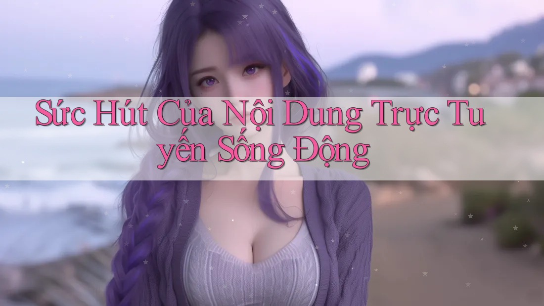 Sức Hút Của Nội Dung Trực Tuyến Sống Động