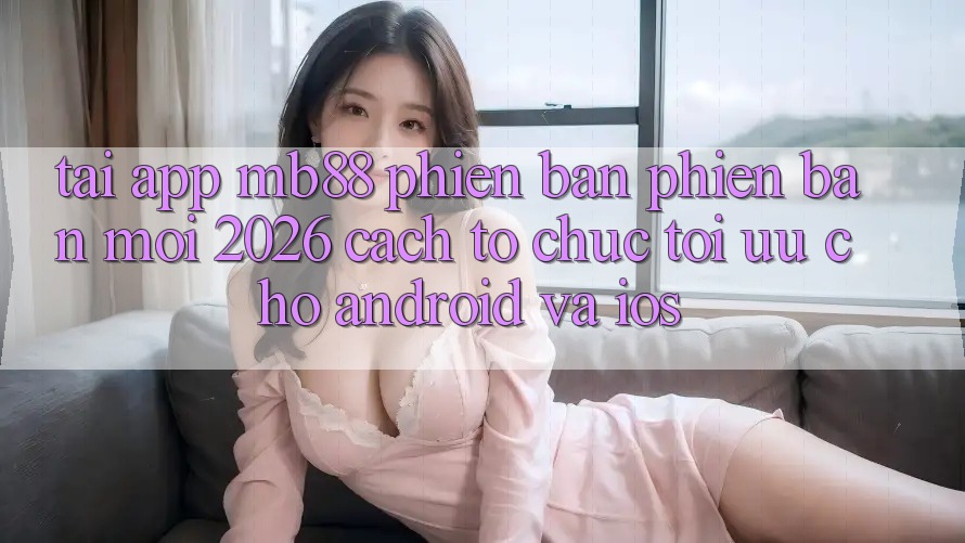 Tải App mb88 Phiên Bản Phiên bản mới 2026 - Cách tổ chức Tối Ưu Cho Android và iOS