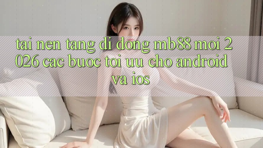 Tải Nền tảng di động mb88 Mới 2026 - Các bước Tối Ưu Cho Android và iOS
