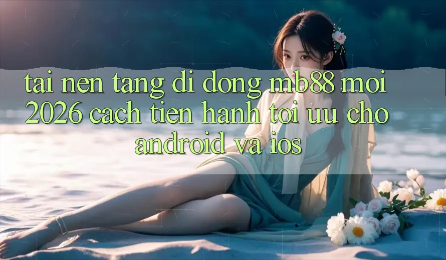 Tải Nền tảng di động mb88 Mới 2026 - Cách tiến hành Tối Ưu Cho Android và iOS