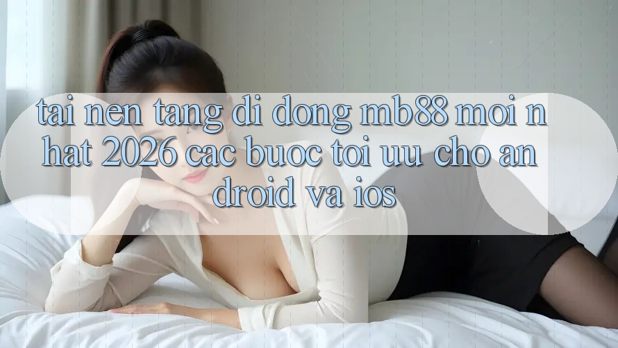 Tải Nền tảng di động mb88 Mới nhất 2026 - Các bước Tối Ưu Cho Android và iOS