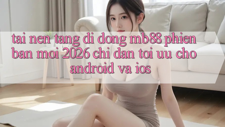 Tải Nền tảng di động mb88 Phiên Bản Mới 2026 - Chỉ dẫn Tối Ưu Cho Android và iOS