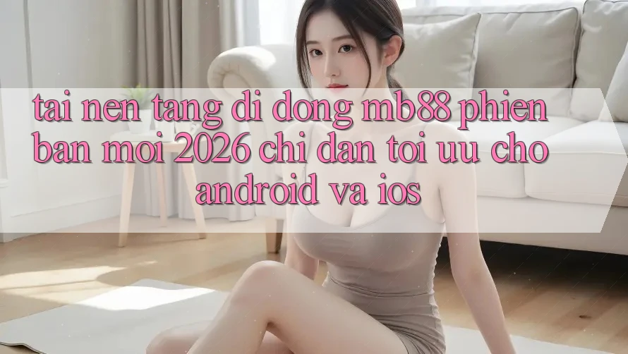 Tải Nền tảng di động mb88 Phiên Bản Mới 2026 - Chỉ dẫn Tối Ưu Cho Android và iOS