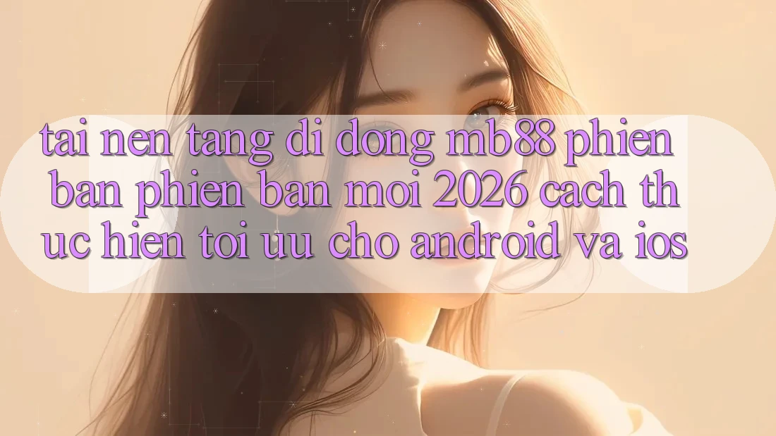 Tải Nền tảng di động mb88 Phiên Bản Phiên bản mới 2026 - Cách thực hiện Tối Ưu Cho Android và iOS