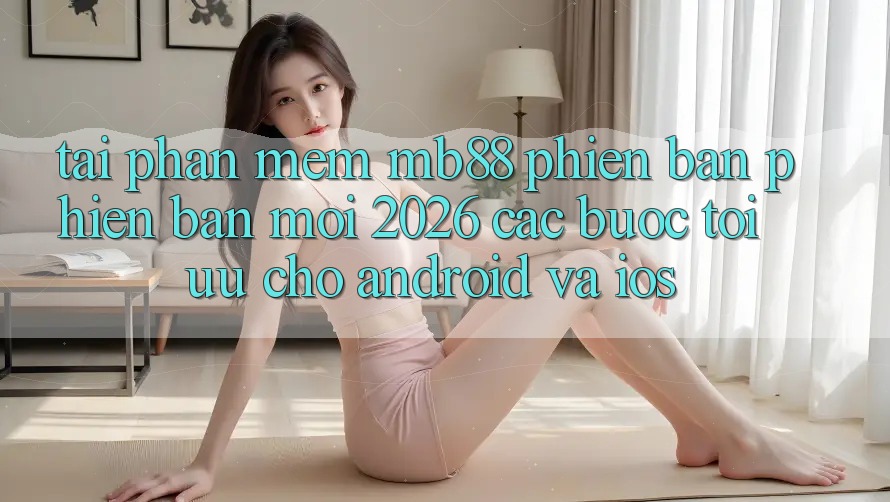 Tải Phần mềm mb88 Phiên Bản Phiên bản mới 2026 - Các bước Tối Ưu Cho Android và iOS