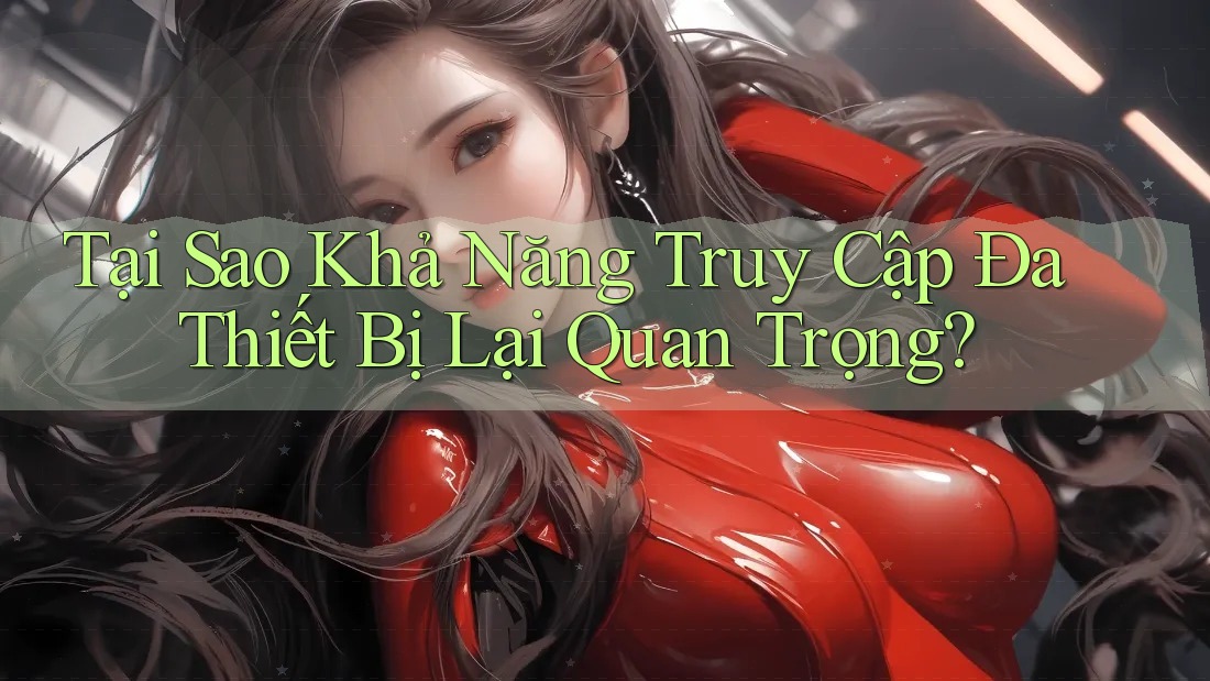 Tại Sao Khả Năng Truy Cập Đa Thiết Bị Lại Quan Trọng?