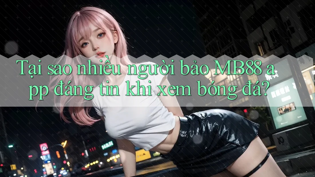 Tại sao nhiều người bảo MB88 app đáng tin khi xem bóng đá?