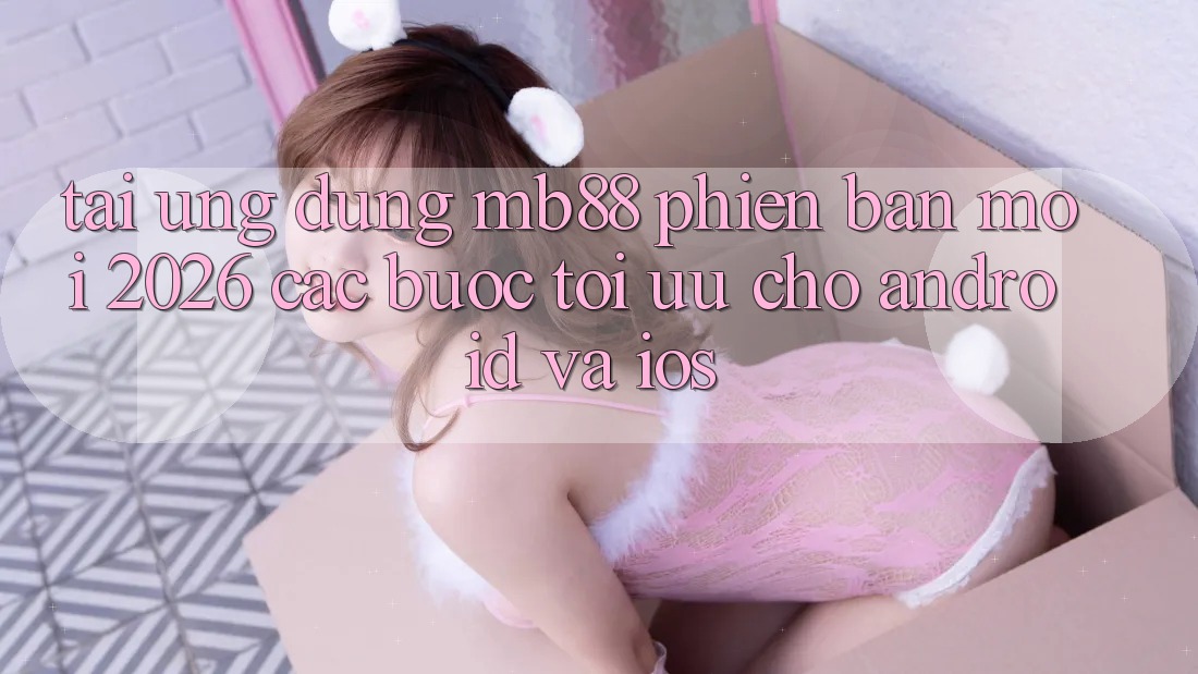 Tải Ứng dụng mb88 Phiên Bản Mới 2026 - Các bước Tối Ưu Cho Android và iOS