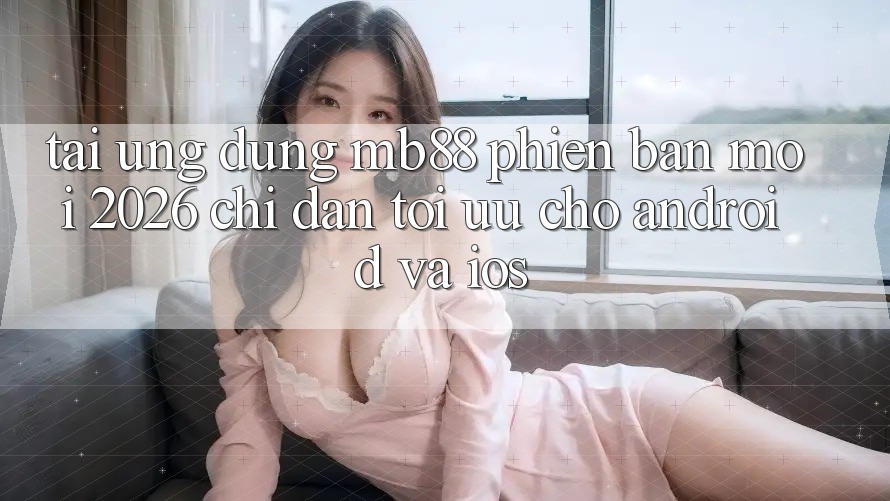 Tải Ứng dụng mb88 Phiên Bản Mới 2026 - Chỉ dẫn Tối Ưu Cho Android và iOS
