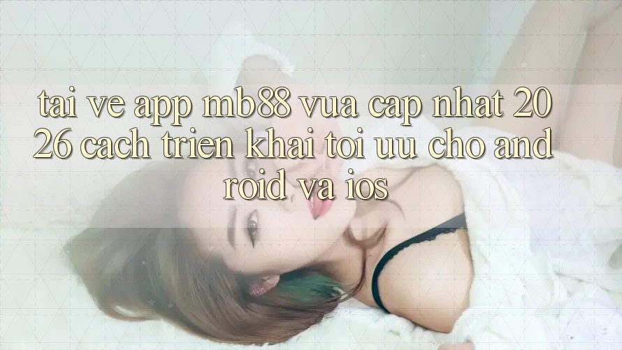 Tải về App mb88 Vừa cập nhật 2026 - Cách triển khai Tối Ưu Cho Android và iOS