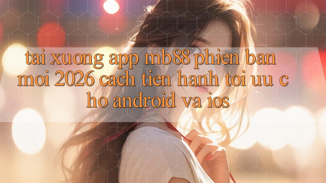 Tải xuống App mb88 Phiên Bản Mới 2026 - Cách tiến hành Tối Ưu Cho Android và iOS