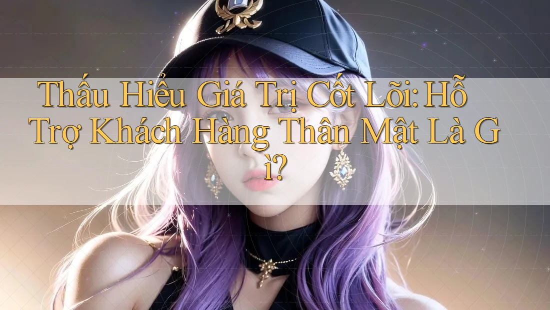Thấu Hiểu Giá Trị Cốt Lõi: Hỗ Trợ Khách Hàng Thân Mật Là Gì?